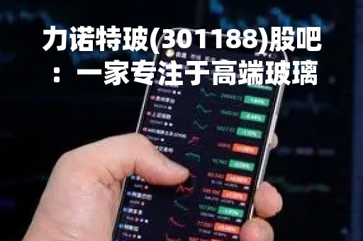 力诺特玻(301188)股吧：一家专注于高端玻璃制品的企业