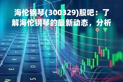 海伦钢琴(300329)股吧：了解海伦钢琴的最新动态，分析股票投资的风险与机会