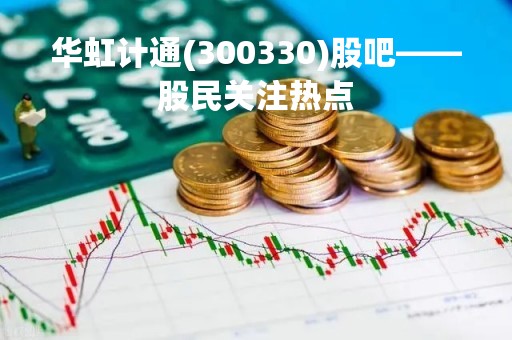 华虹计通(300330)股吧——股民关注热点