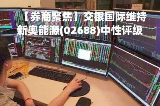 【券商聚焦】交银国际维持新奥能源(02688)中性评级 目标价续看115.1港元