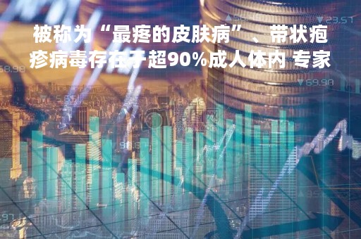 被称为“最疼的皮肤病”、带状疱疹病毒存在于超90%成人体内 专家呼吁尽早接种疫苗