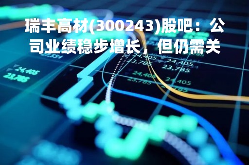 瑞丰高材(300243)股吧：公司业绩稳步增长，但仍需关注产能扩张和竞争压力
