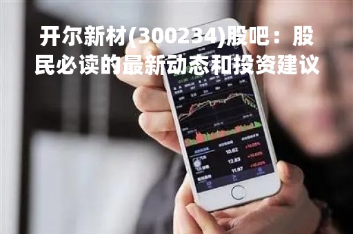 开尔新材(300234)股吧：股民必读的最新动态和投资建议