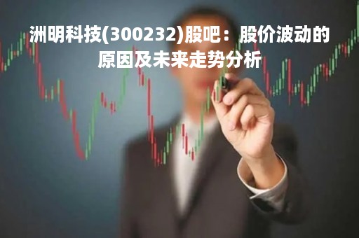 洲明科技(300232)股吧：股价波动的原因及未来走势分析