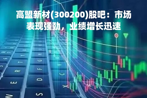 高盟新材(300200)股吧：市场表现强劲，业绩增长迅速