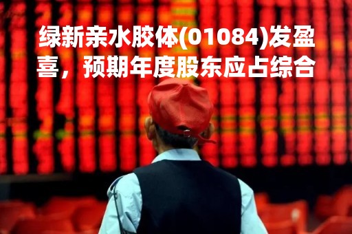 绿新亲水胶体(01084)发盈喜，预期年度股东应占综合纯利金额同比大幅增加不超过125%