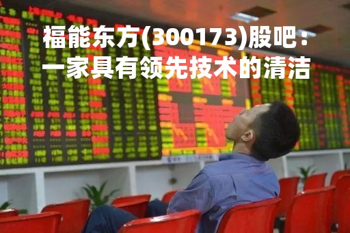福能东方(300173)股吧：一家具有领先技术的清洁能源企业