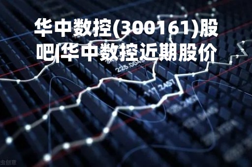 华中数控(300161)股吧|华中数控近期股价表现分析及未来发展趋势展望