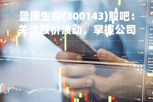 盈康生命(300143)股吧：关注股价波动，掌握公司动态，投资有策略
