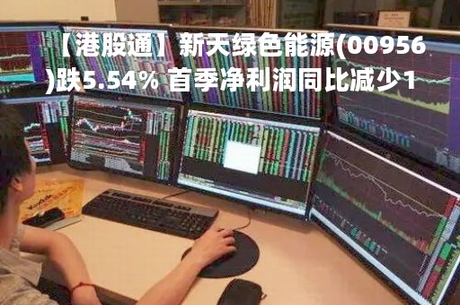 【港股通】新天绿色能源(00956)跌5.54% 首季净利润同比减少10.4%
