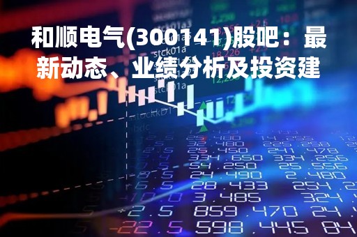 和顺电气(300141)股吧：最新动态、业绩分析及投资建议