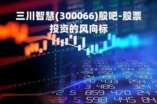 三川智慧(300066)股吧-股票投资的风向标