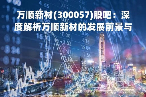 万顺新材(300057)股吧：深度解析万顺新材的发展前景与投资价值