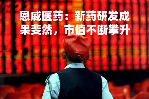 恩威医药：新药研发成果斐然，市值不断攀升