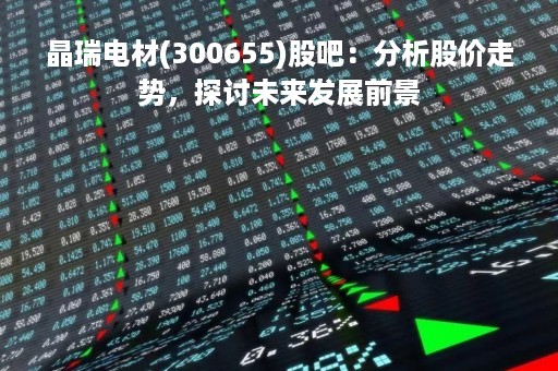 晶瑞电材(300655)股吧：分析股价走势，探讨未来发展前景