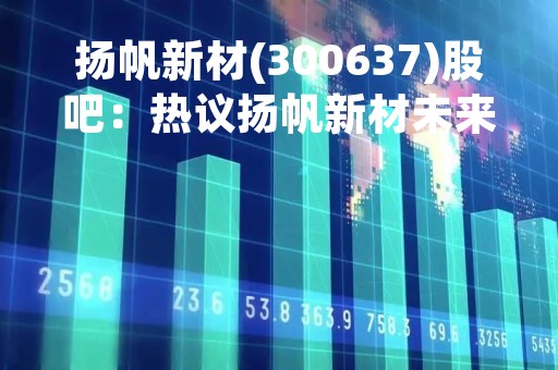 扬帆新材(300637)股吧：热议扬帆新材未来发展前景