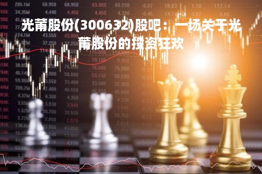 光莆股份(300632)股吧：一场关于光莆股份的投资狂欢