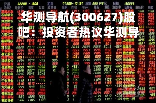 华测导航(300627)股吧：投资者热议华测导航股价走势