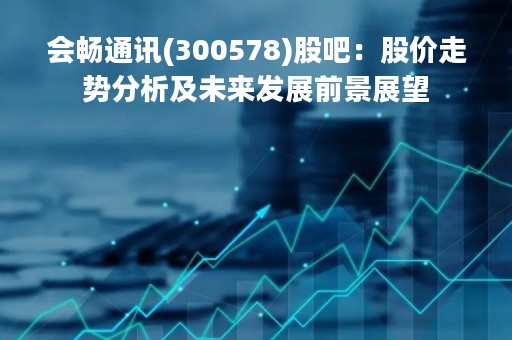 会畅通讯(300578)股吧：股价走势分析及未来发展前景展望