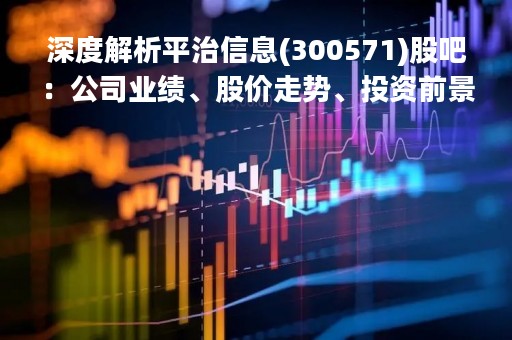 深度解析平治信息(300571)股吧：公司业绩、股价走势、投资前景等