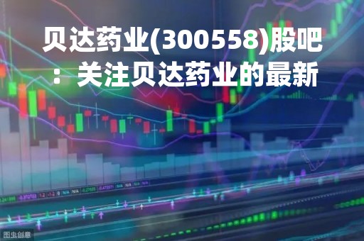 贝达药业(300558)股吧：关注贝达药业的最新动态和投资机会