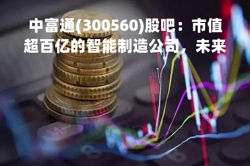 中富通(300560)股吧：市值超百亿的智能制造公司，未来前景可期