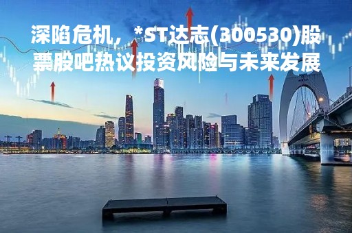深陷危机，*ST达志(300530)股票股吧热议投资风险与未来发展
