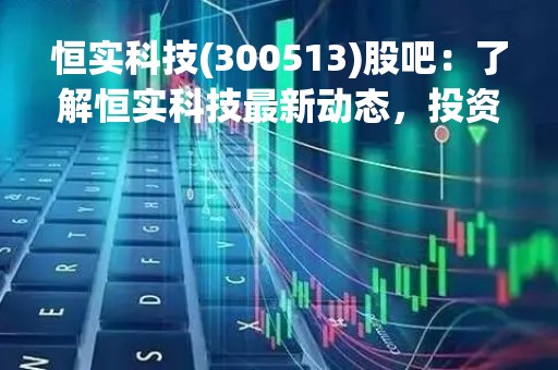 恒实科技(300513)股吧：了解恒实科技最新动态，投资者必读