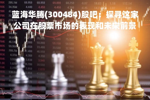 蓝海华腾(300484)股吧：探寻这家公司在股票市场的表现和未来前景