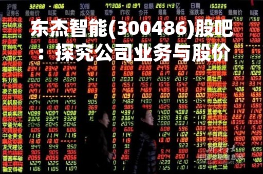 东杰智能(300486)股吧：探究公司业务与股价走势的关系