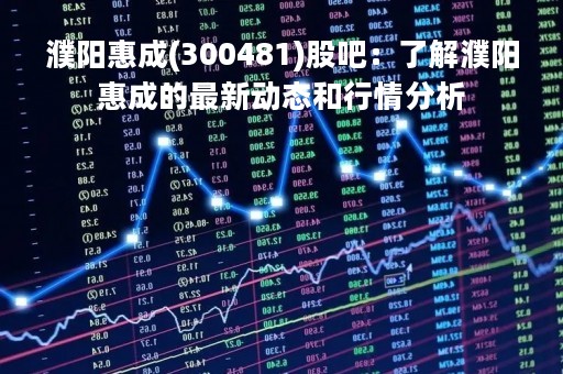 濮阳惠成(300481)股吧：了解濮阳惠成的最新动态和行情分析