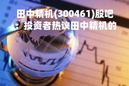 田中精机(300461)股吧：投资者热议田中精机的发展前景和投资机会