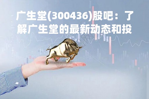 广生堂(300436)股吧：了解广生堂的最新动态和投资机会