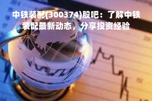 中铁装配(300374)股吧：了解中铁装配最新动态，分享投资经验