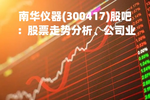 南华仪器(300417)股吧：股票走势分析、公司业绩和未来发展前景