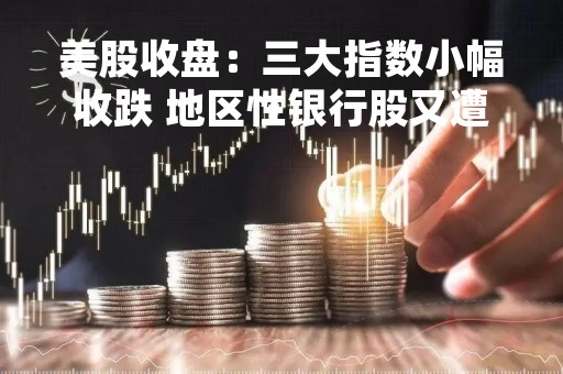 美股收盘：三大指数小幅收跌 地区性银行股又遭重挫