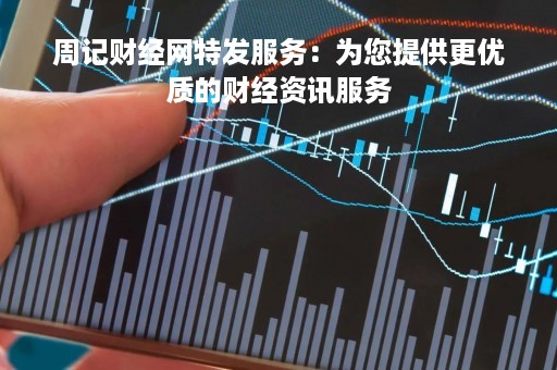 周记财经网特发服务：为您提供更优质的财经资讯服务