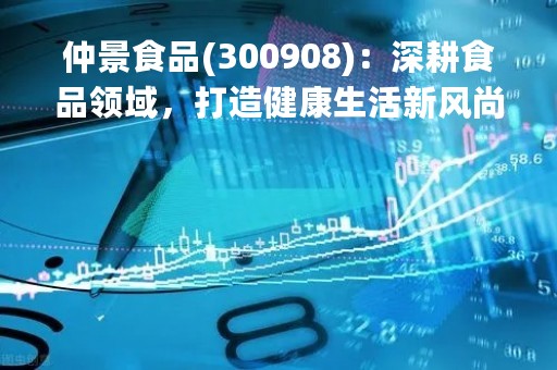 仲景食品(300908)：深耕食品领域，打造健康生活新风尚