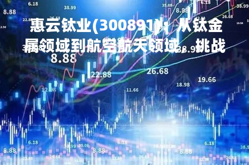  惠云钛业(300891)：从钛金属领域到航空航天领域，挑战新高度