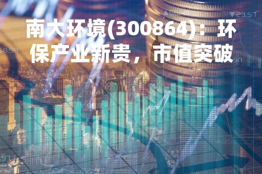 南大环境(300864)：环保产业新贵，市值突破百亿