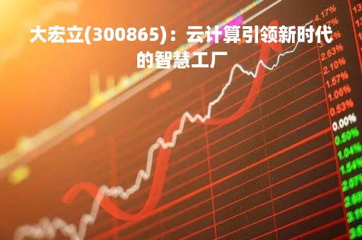 大宏立(300865)：云计算引领新时代的智慧工厂
