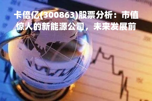 卡倍亿(300863)股票分析：市值惊人的新能源公司，未来发展前景广阔
