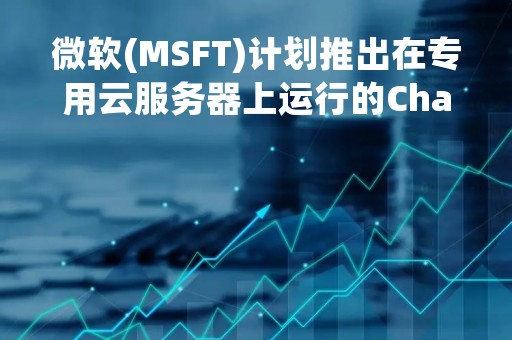 微软(MSFT)计划推出在专用云服务器上运行的ChatGPT版本 价格是常规版本的十倍