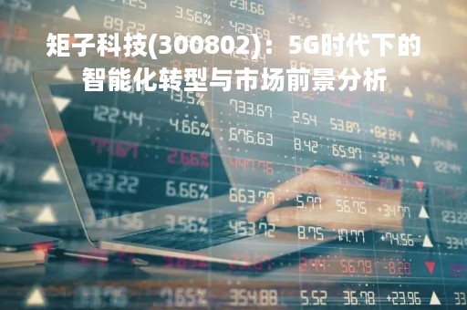 矩子科技(300802)：5G时代下的智能化转型与市场前景分析