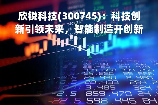 欣锐科技(300745)：科技创新引领未来，智能制造开创新时代