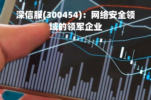 深信服(300454)：网络安全领域的领军企业