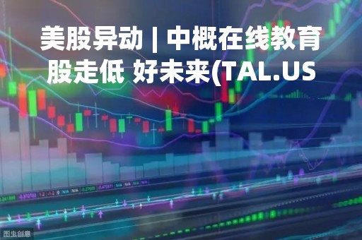 美股异动 | 中概在线教育股走低 好未来(TAL.US)跌超10%