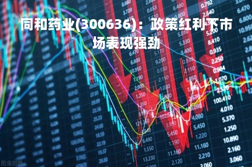 同和药业(300636)：政策红利下市场表现强劲