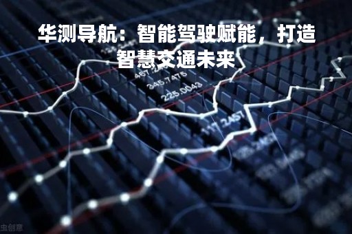 华测导航：智能驾驶赋能，打造智慧交通未来