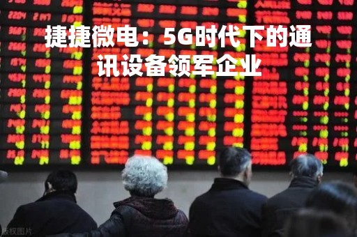 捷捷微电：5G时代下的通讯设备领军企业